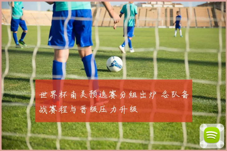 世界杯南美预选赛分组出炉 各队备战赛程与晋级压力升级