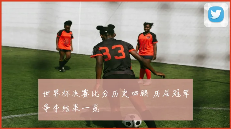 世界杯决赛比分历史回顾 历届冠军争夺结果一览