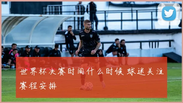 世界杯决赛时间什么时候 球迷关注赛程安排